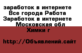  заработок в интернете - Все города Работа » Заработок в интернете   . Московская обл.,Химки г.